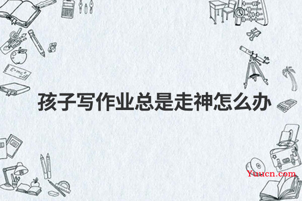 孩子写作业总是走神怎么办