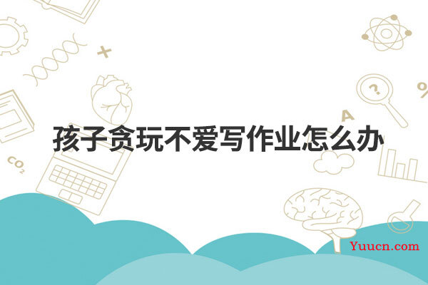 孩子贪玩不爱写作业怎么办